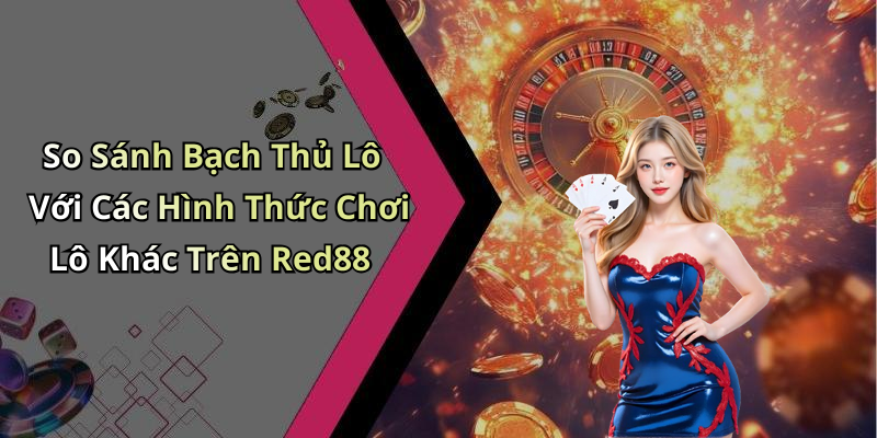 So Sánh Bạch Thủ Lô Với Các Hình Thức Chơi Lô Khác Trên Red88